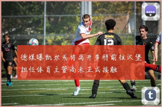 德媒曝凯尔或将离开多特前往汉堡担任体育主管尚未正式接触