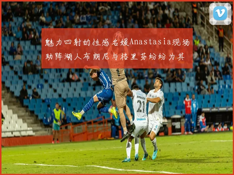 魅力四射的性感名媛Anastasia现场助阵湖人布朗尼与格里芬纷纷为其打call