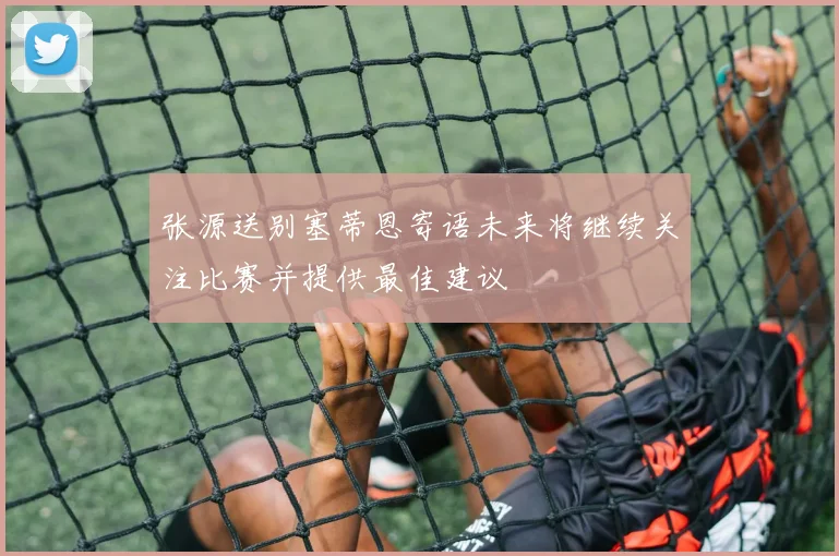 张源送别塞蒂恩寄语未来将继续关注比赛并提供最佳建议