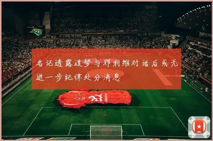 名记透露追梦与邓利维对话后或无进一步纪律处分消息