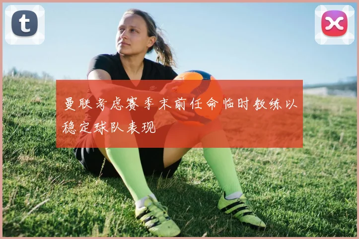 曼联考虑赛季末前任命临时教练以稳定球队表现