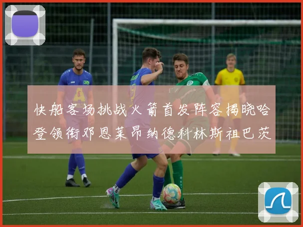 快船客场挑战火箭首发阵容揭晓哈登领衔邓恩莱昂纳德科林斯祖巴茨共战强敌