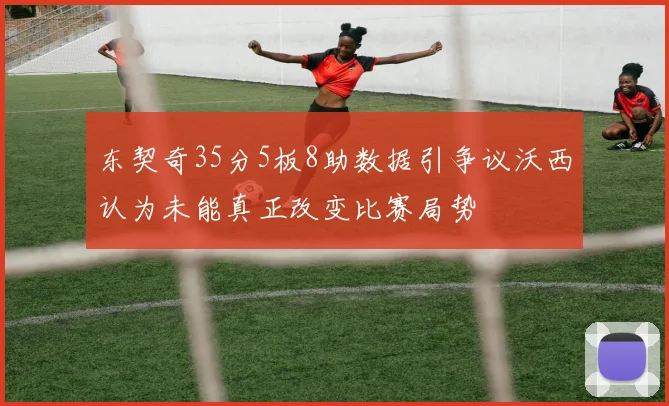 东契奇35分5板8助数据引争议沃西认为未能真正改变比赛局势