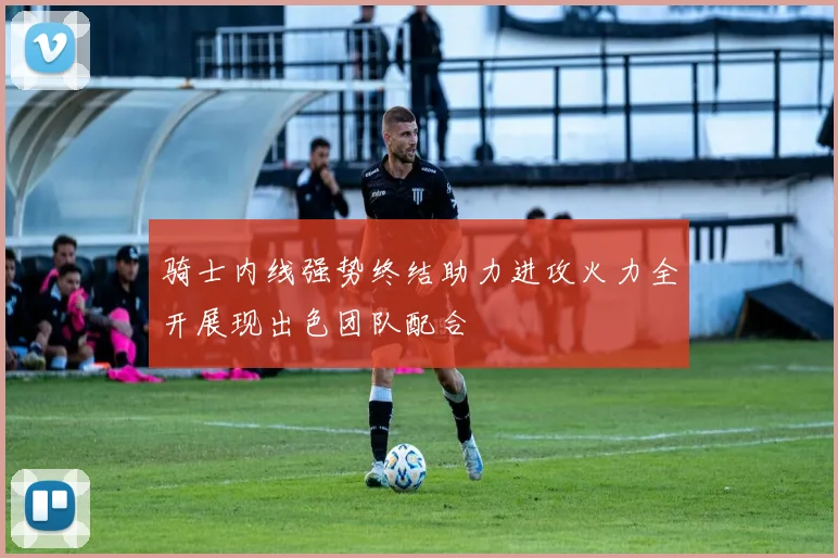 骑士内线强势终结助力进攻火力全开展现出色团队配合