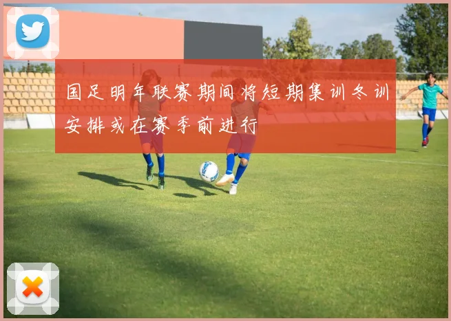 国足明年联赛期间将短期集训冬训安排或在赛季前进行