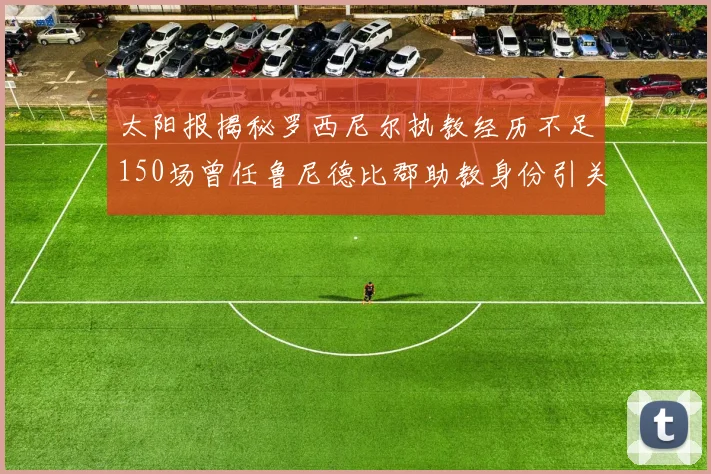 太阳报揭秘罗西尼尔执教经历不足150场曾任鲁尼德比郡助教身份引关注