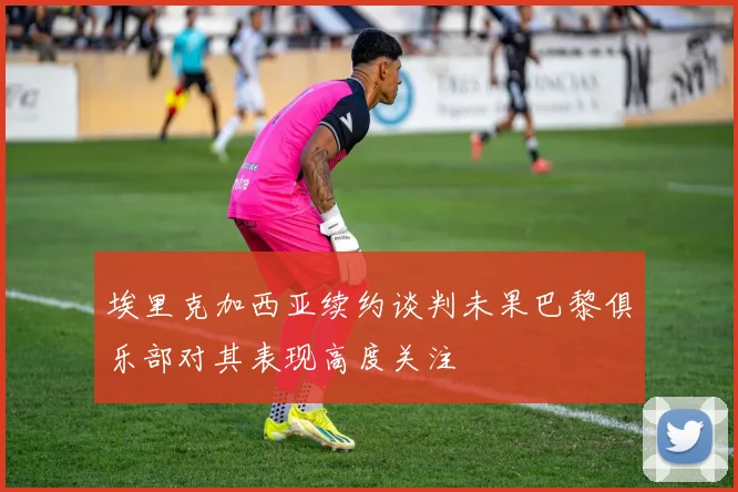 埃里克加西亚续约谈判未果巴黎俱乐部对其表现高度关注