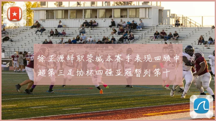 徐正源辞职蓉城本赛季表现回顾中超第三足协杯四强亚冠暂列第十