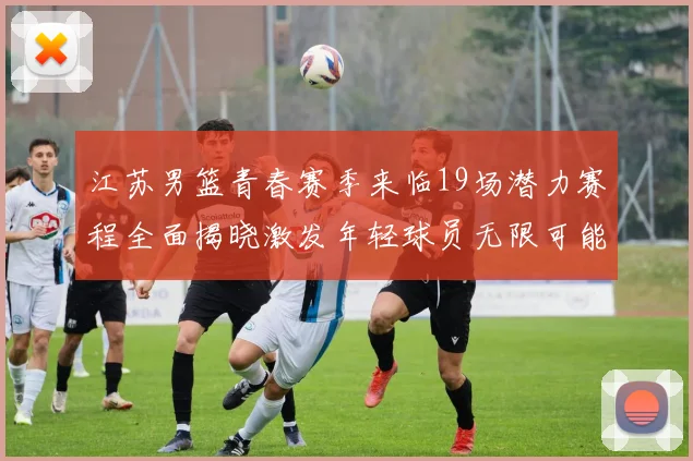 江苏男篮青春赛季来临19场潜力赛程全面揭晓激发年轻球员无限可能